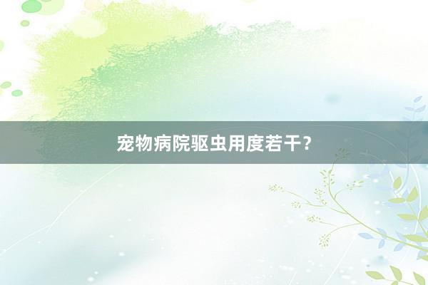 宠物病院驱虫用度若干？